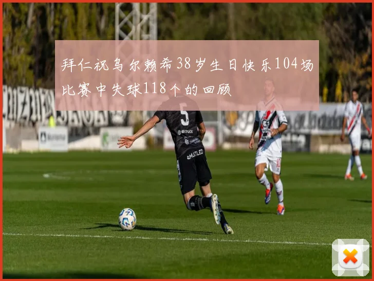 拜仁祝乌尔赖希38岁生日快乐104场比赛中失球118个的回顾