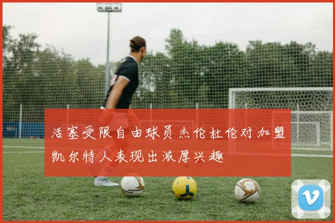 活塞受限自由球员杰伦杜伦对加盟凯尔特人表现出浓厚兴趣