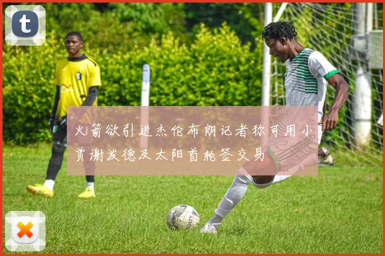火箭欲引进杰伦布朗记者称可用小贾谢泼德及太阳首轮签交易