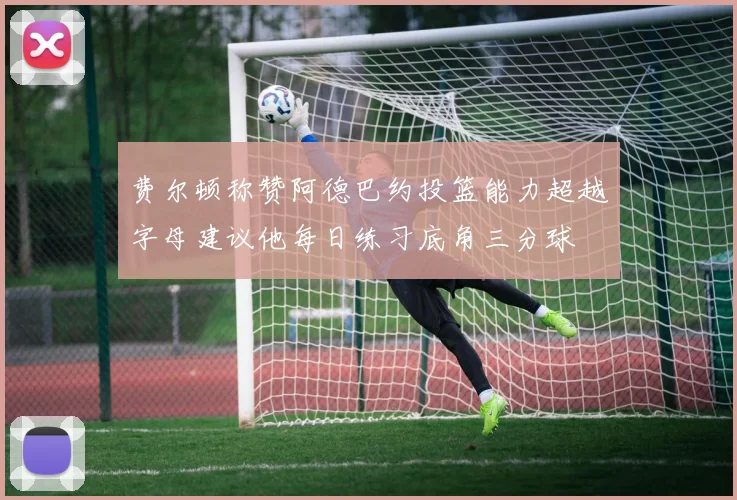 费尔顿称赞阿德巴约投篮能力超越字母建议他每日练习底角三分球
