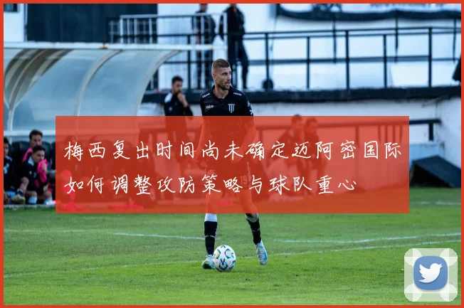 梅西复出时间尚未确定迈阿密国际如何调整攻防策略与球队重心