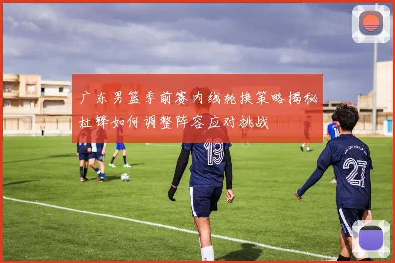 广东男篮季前赛内线轮换策略揭秘杜锋如何调整阵容应对挑战