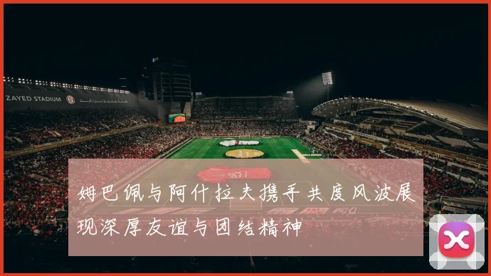 姆巴佩与阿什拉夫携手共度风波展现深厚友谊与团结精神