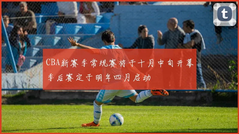 CBA新赛季常规赛将于十月中旬开幕季后赛定于明年四月启动