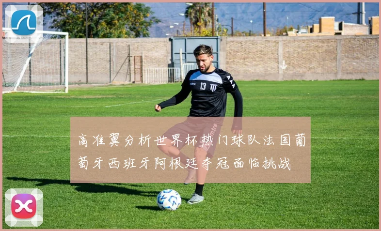 高准翼分析世界杯热门球队法国葡萄牙西班牙阿根廷夺冠面临挑战