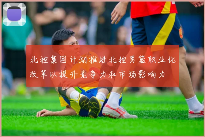 北控集团计划推进北控男篮职业化改革以提升竞争力和市场影响力