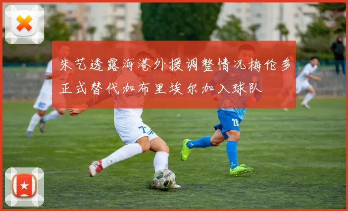 朱艺透露海港外援调整情况梅伦多正式替代加布里埃尔加入球队