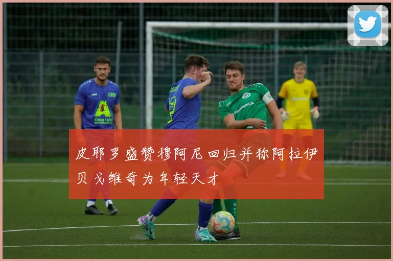 皮耶罗盛赞穆阿尼回归并称阿拉伊贝戈维奇为年轻天才