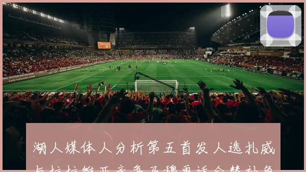 湖人媒体人分析第五首发人选扎威与拉拉维亚竞争马穆更适合替补角色